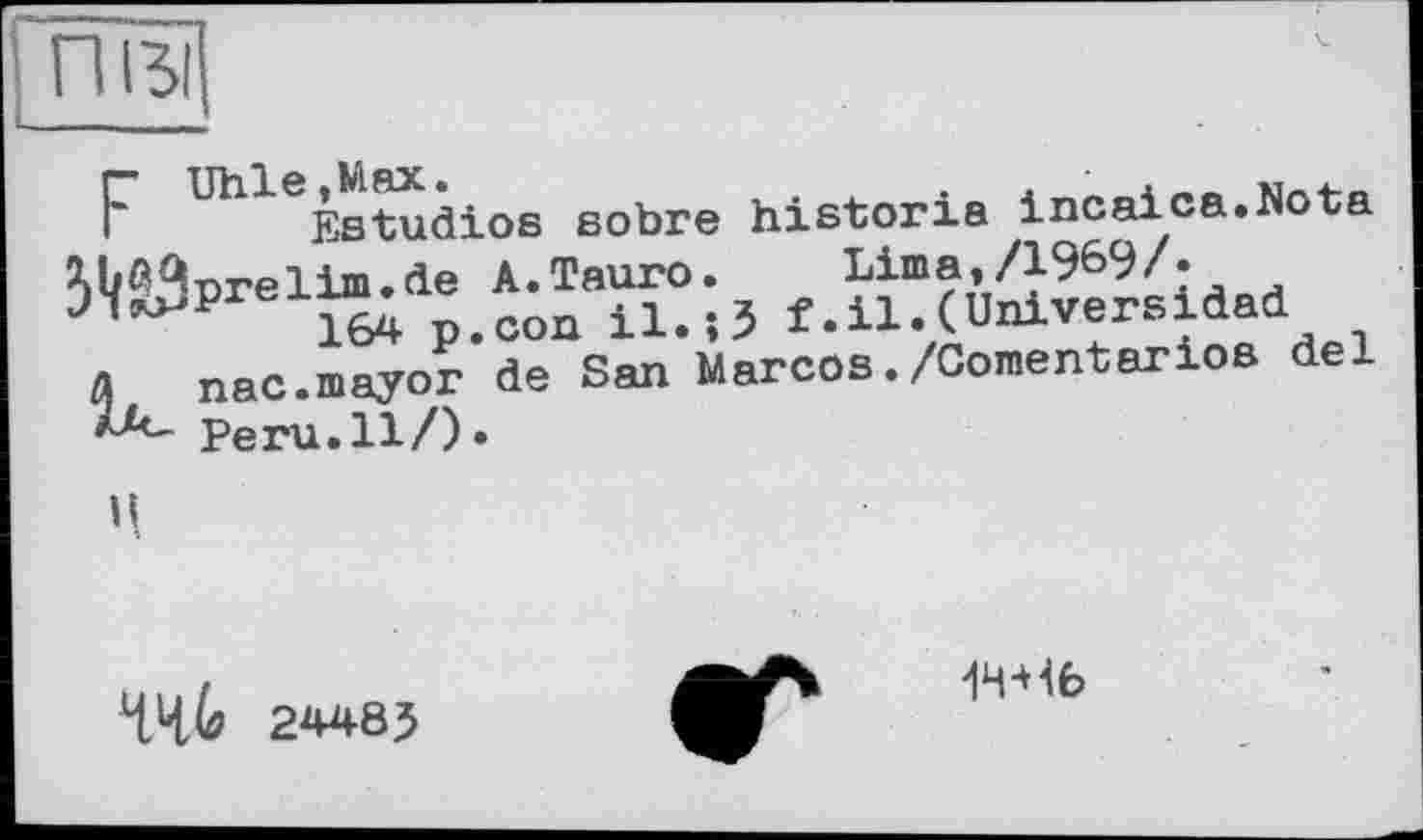 ﻿ПІЗІ
F Uhlepl1tudios sobre historié Incaica.Nota ^b^nrelim.de A.Тайго. Lima,/1969/«
n ile.5 f .ц,( Univers idad
A nac.mayor de San Marcos./Cornentarios del Peru.Il/)»
Ц
ЧЧЬ 24485
1Ч-Н6